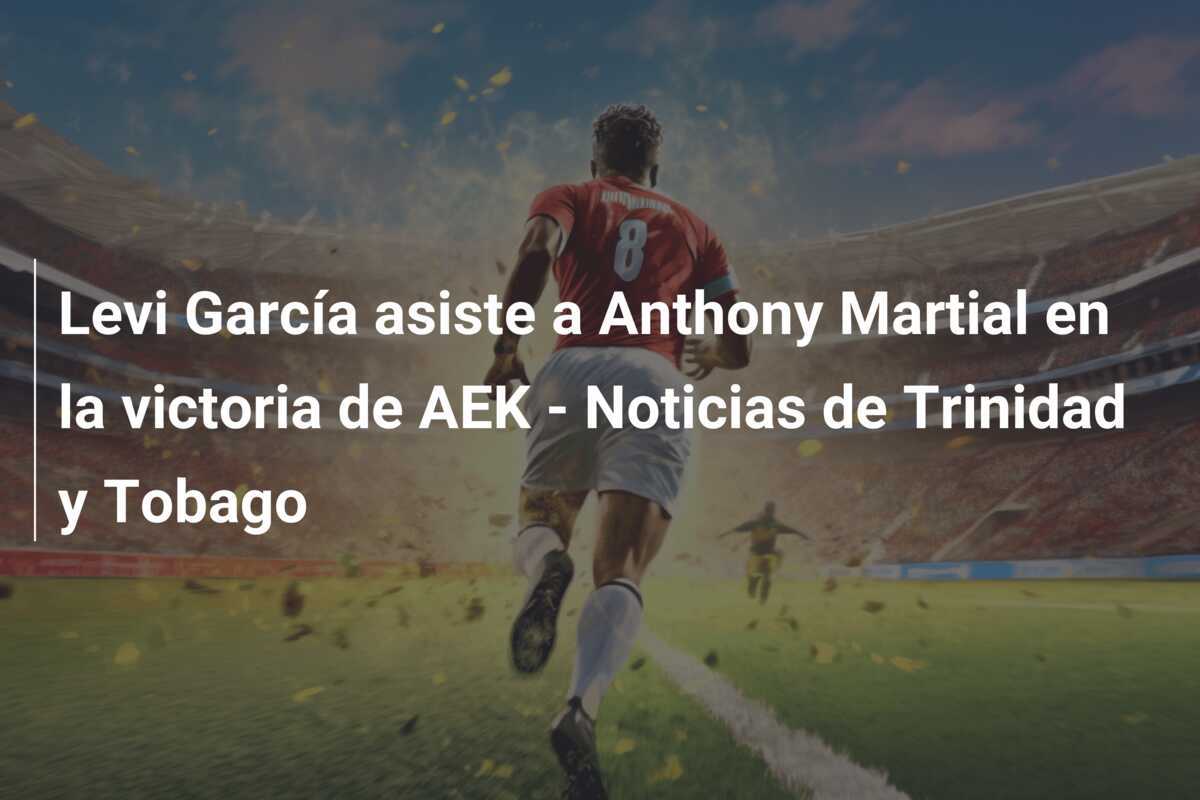 Levi García asiste a Anthony Martial en la victoria de AEK - Noticias de Trinidad y Tobago