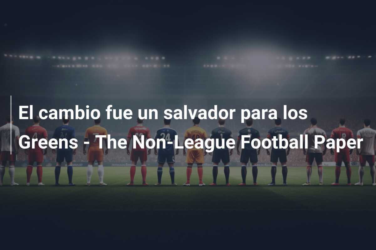 El cambio fue un salvador para los Greens - The Non-League Football Paper