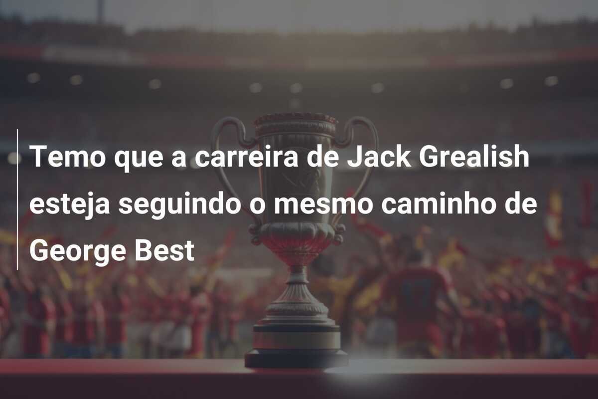 Temo que a carreira de Jack Grealish esteja seguindo o mesmo caminho de George Best