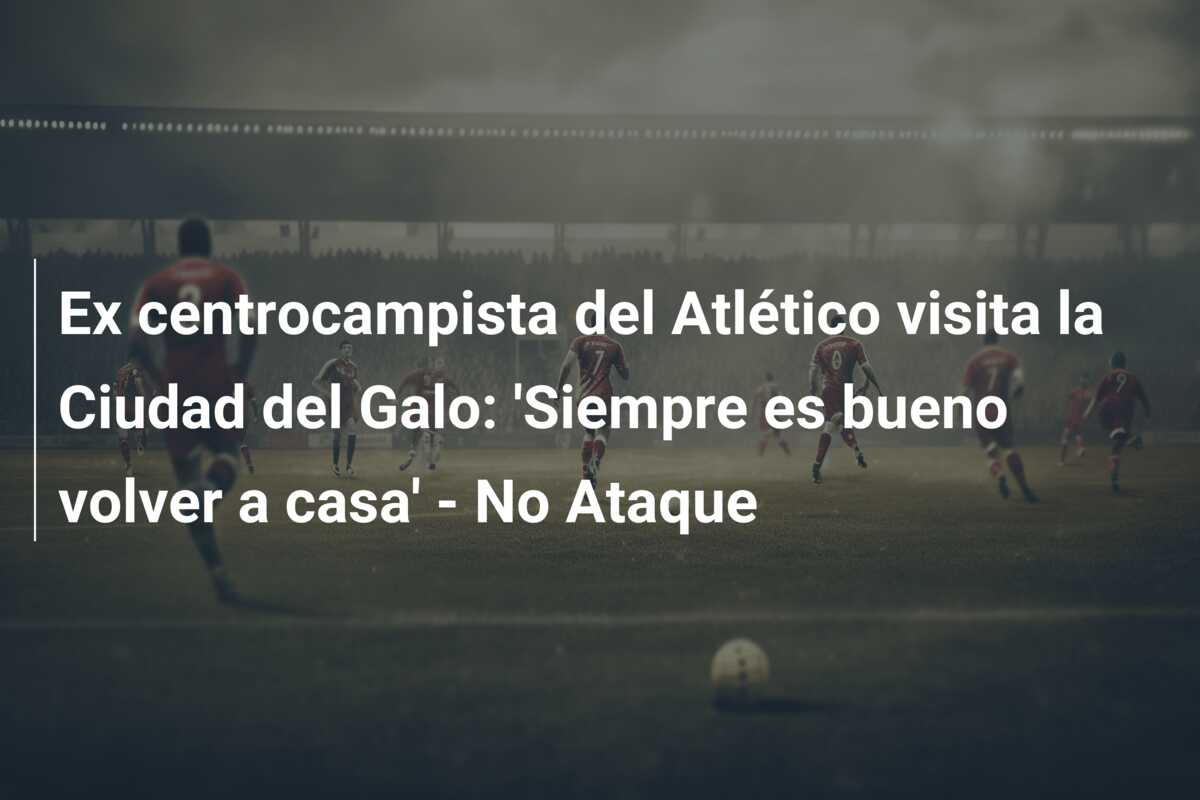 Ex centrocampista del Atlético visita la Ciudad del Galo: ‘Siempre es bueno volver a casa’ – No Ataque