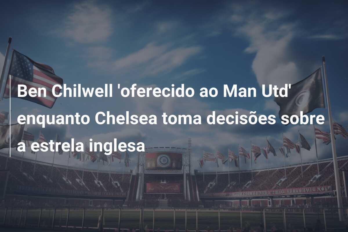 Ben Chilwell ‘oferecido ao Man Utd’ enquanto Chelsea toma decisões sobre a estrela inglesa