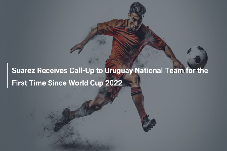 Suarez Receives Call-Up to Uruguay National Team for the First Time Since World Cup 2022