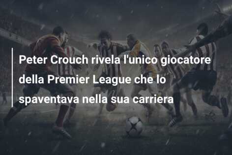 Peter Crouch rivela l’unico giocatore della Premier League che lo spaventava nella sua carriera