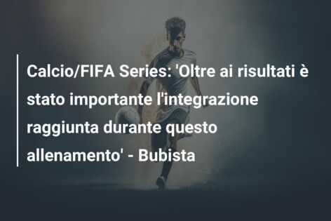 Calcio/FIFA Series: ‘Oltre ai risultati è stato importante l’integrazione raggiunta durante questo allenamento’ – Bubista