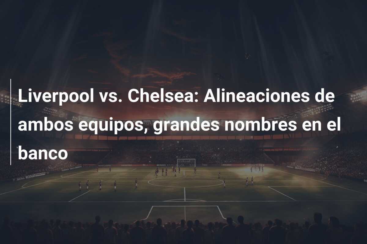 Liverpool vs. Chelsea: Alineaciones de ambos equipos, grandes nombres en el banco