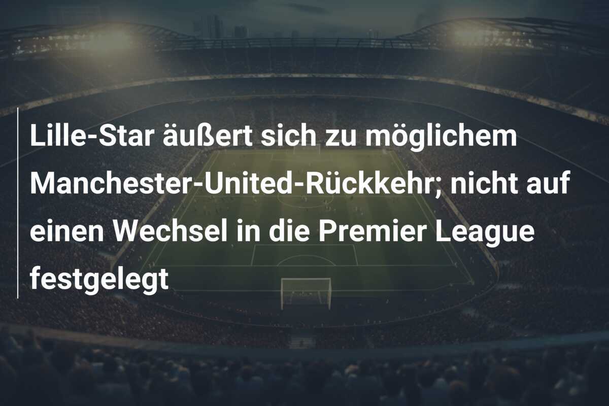 Lille-Star äußert sich zu möglichem Manchester-United-Rückkehr; nicht auf einen Wechsel in die Premier League festgelegt