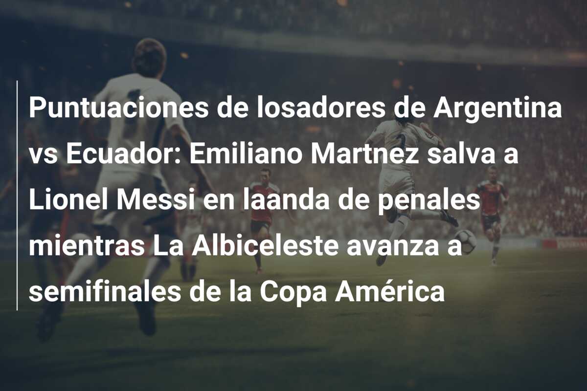 Puntuaciones de losadores de Argentina vs Ecuador: Emiliano Martnez salva a Lionel Messi en laanda de penales mientras La Albiceleste avanza a semifinales de la Copa América