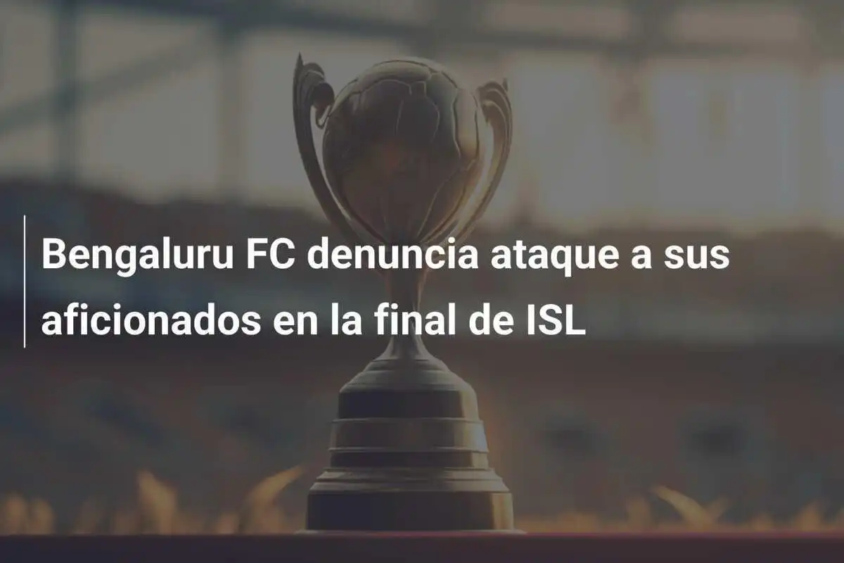 Bengaluru FC denuncia ataque a sus aficionados en la final de ISL