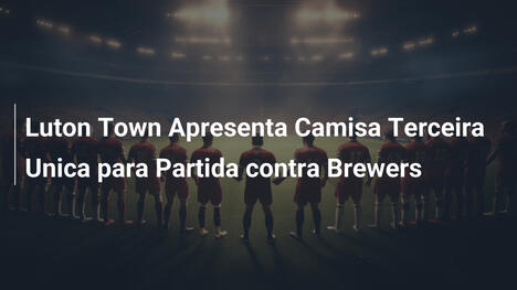 Luton Town Apresenta Camisa Terceira Unica para Partida contra Brewers