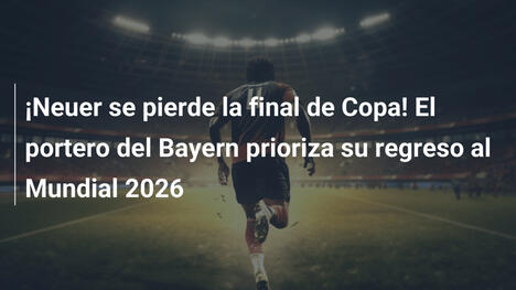 ¡Neuer se pierde la final de Copa! El portero del Bayern prioriza su regreso al Mundial 2026