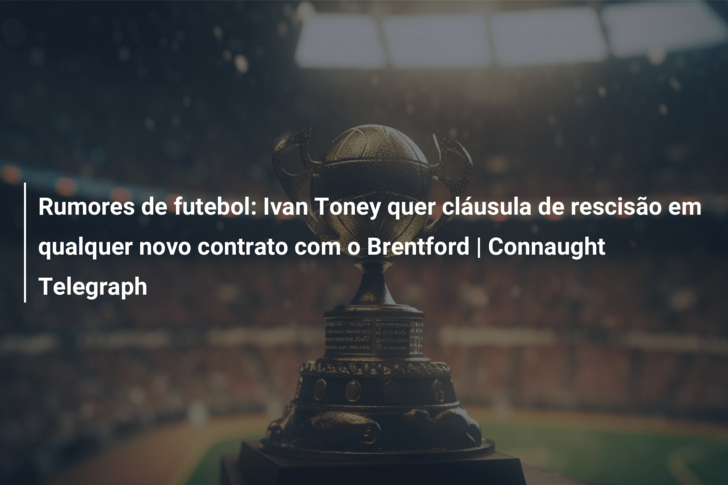 Rumores de futebol: Ivan Toney quer cláusula de rescisão em qualquer novo contrato com o Brentford | Connaught Telegraph