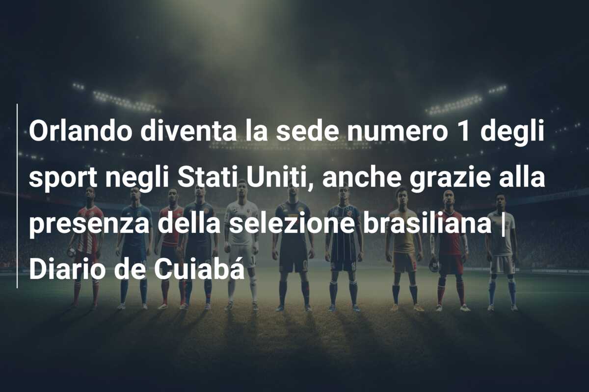 Orlando diventa la sede numero 1 degli sport negli Stati Uniti, anche grazie alla presenza della selezione brasiliana | Diario de Cuiabá
