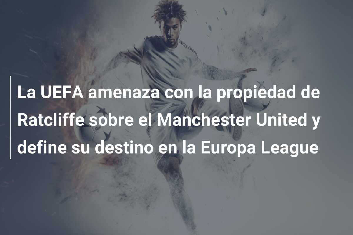 La UEFA amenaza con la propiedad de Ratcliffe sobre el Manchester United y define su destino en la Europa League