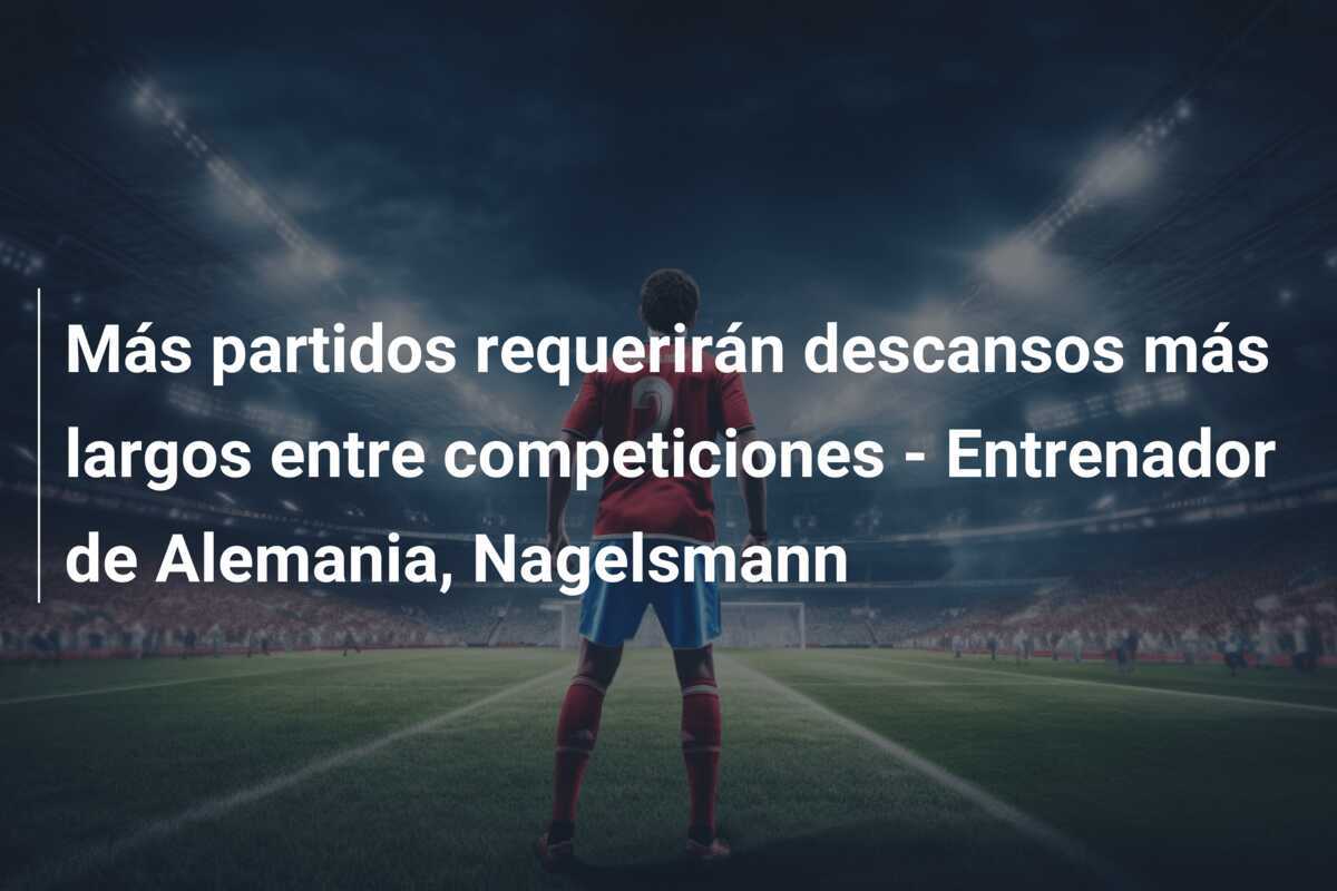 Más partidos requerirán descansos más largos entre competiciones - Entrenador de Alemania, Nagelsmann