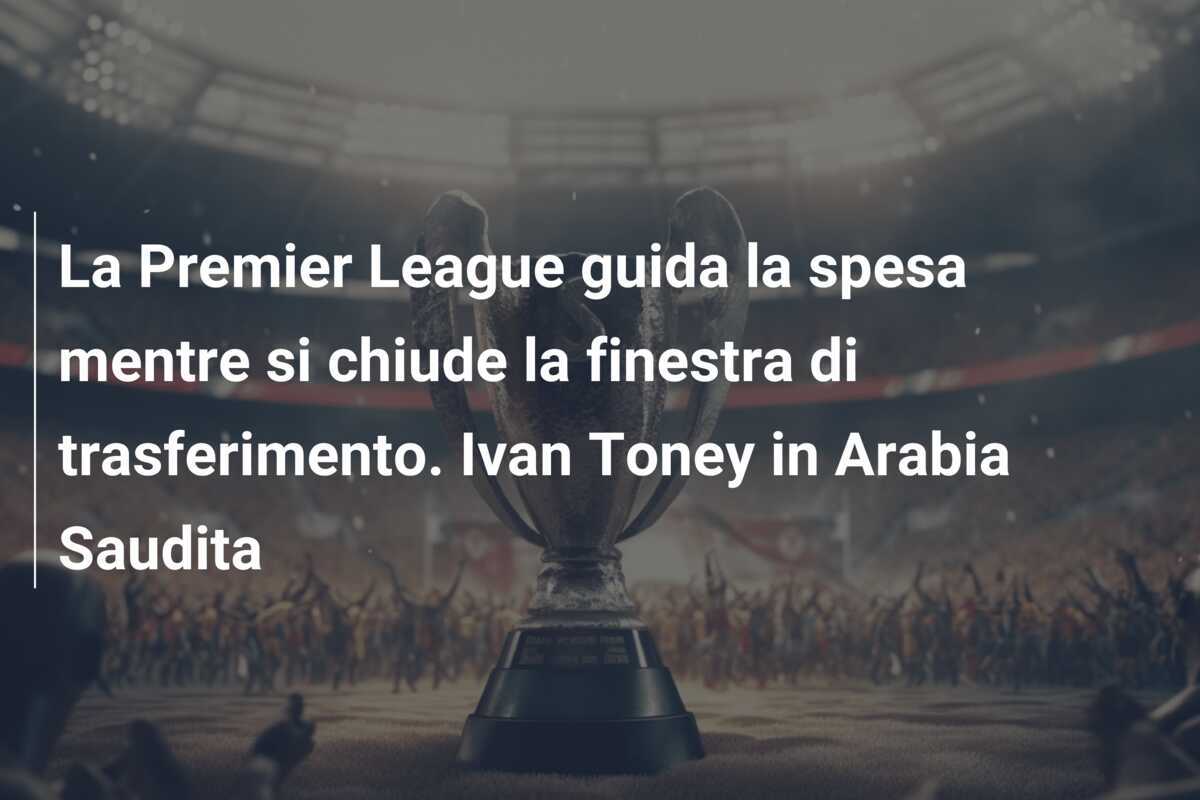 La Premier League guida la spesa mentre si chiude la finestra di trasferimento. Ivan Toney in Arabia Saudita