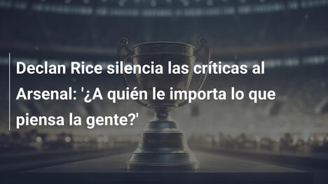 Declan Rice silencia las críticas al Arsenal: '¿A quién le importa lo que piensa la gente?'
