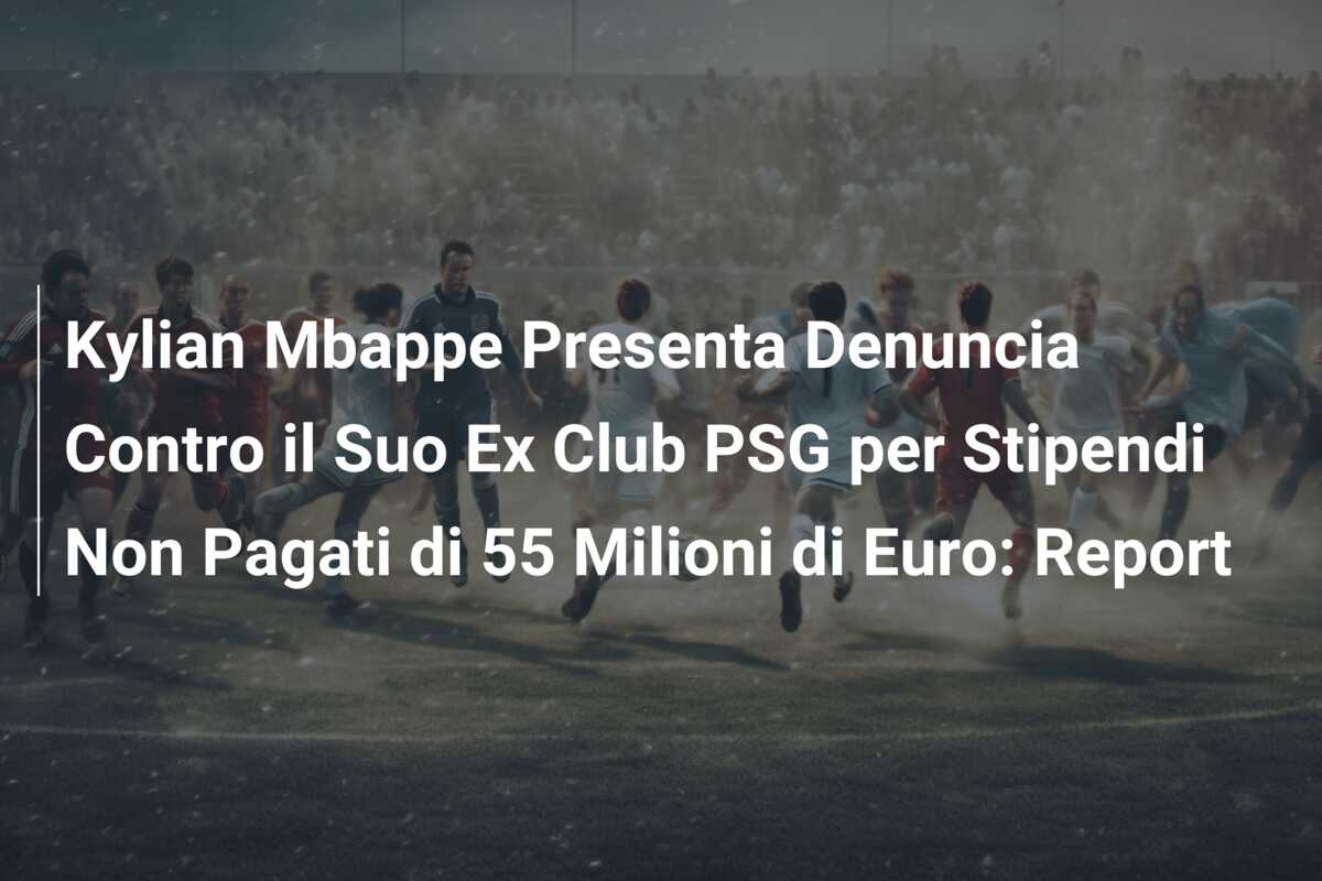 Kylian Mbappe Presenta Denuncia Contro il Suo Ex Club PSG per Stipendi Non Pagati di 55 Milioni di Euro: Report