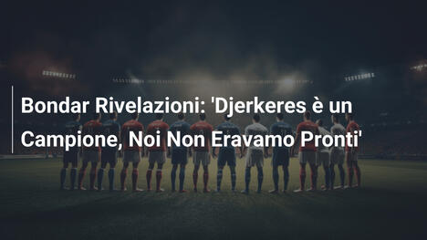 Bondar Rivelazioni: 'Djerkeres è un Campione, Noi Non Eravamo Pronti'
