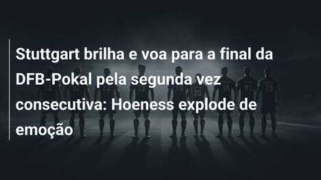 Stuttgart brilha e voa para a final da DFB-Pokal pela segunda vez consecutiva: Hoeness explode de emoção