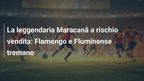 La leggendaria Maracanã a rischio vendita: Flamengo e Fluminense tremano
