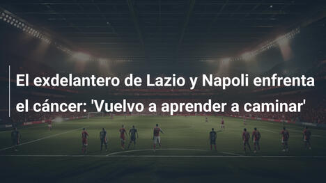 El exdelantero de Lazio y Napoli enfrenta el cáncer: 'Vuelvo a aprender a caminar'