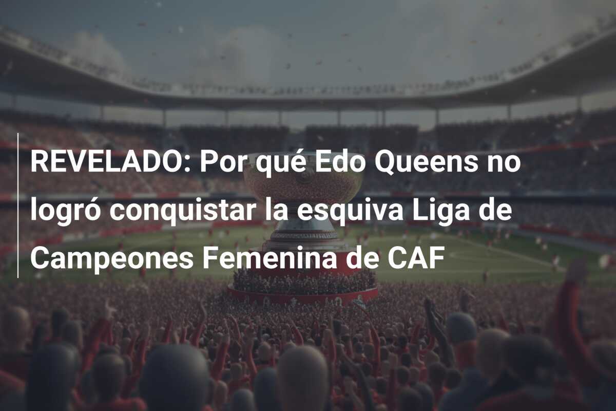 REVELADO: Por qué Edo Queens no logró conquistar la esquiva Liga de Campeones Femenina de CAF