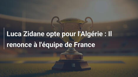 Luca Zidane opte pour l'Algérie : Il renonce à l'équipe de France