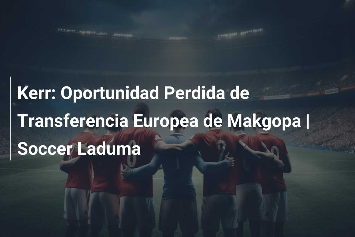 Kerr: Oportunidad Perdida de Transferencia Europea de Makgopa | Soccer Laduma