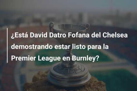 ¿Está David Datro Fofana del Chelsea demostrando estar listo para la Premier League en Burnley?