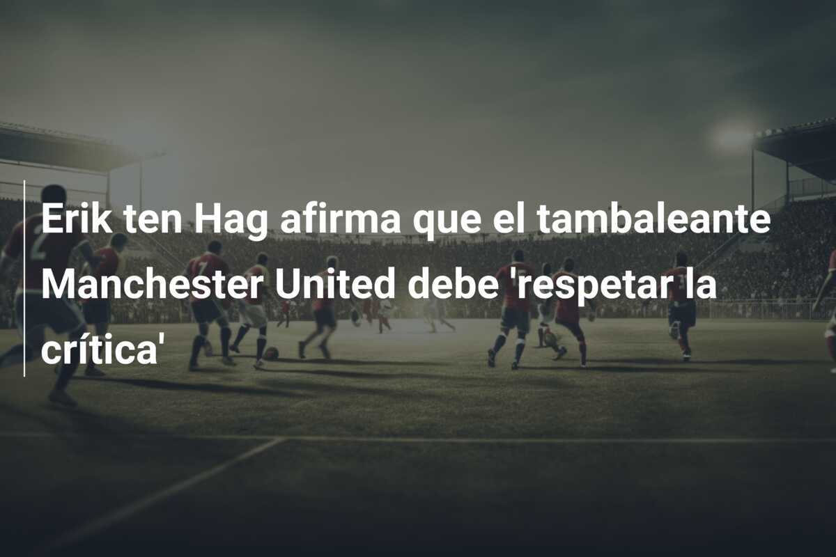 Erik ten Hag afirma que el tambaleante Manchester United debe 'respetar la crítica'