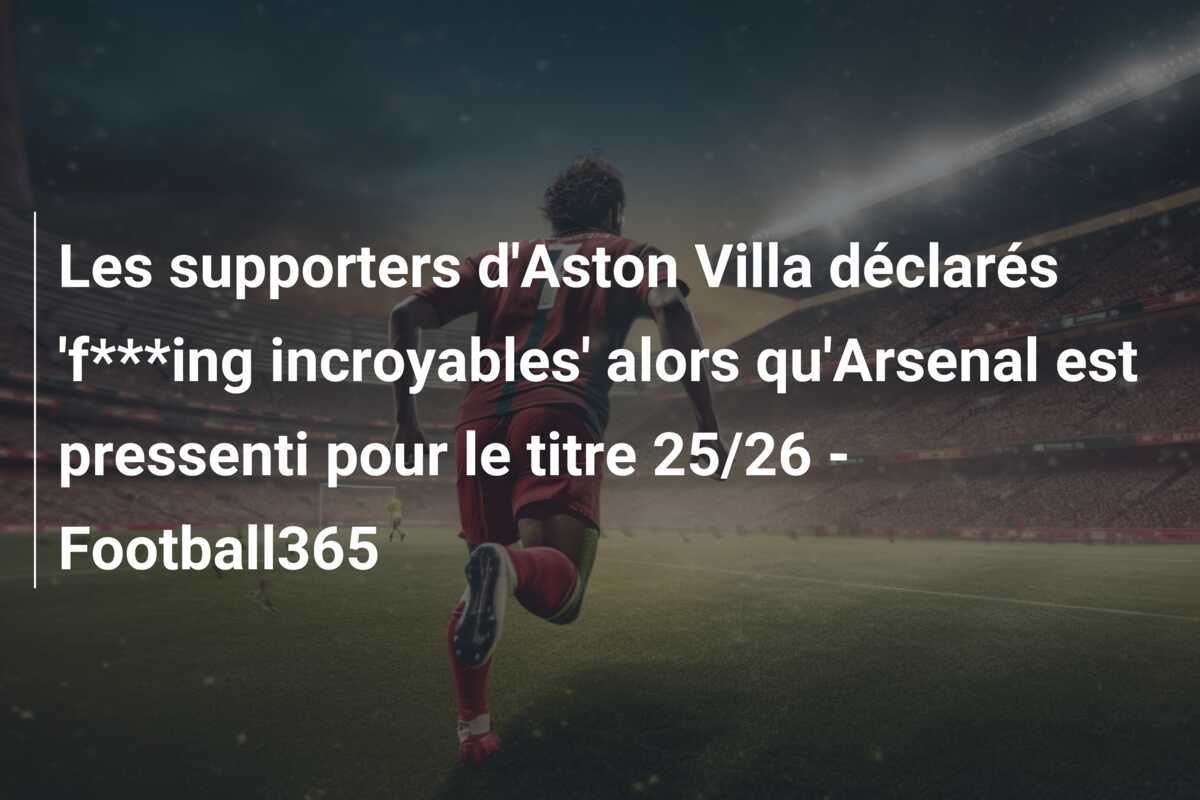 Les supporters d'Aston Villa déclarés 'f***ing incroyables' alors qu'Arsenal est pressenti pour le titre 25/26 - Football365