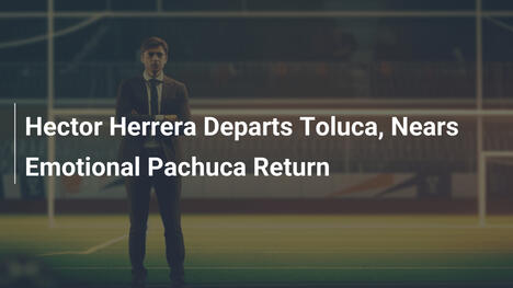 Héctor Herrera verlässt Toluca – Emotionale Rückkehr zu Pachuca naht