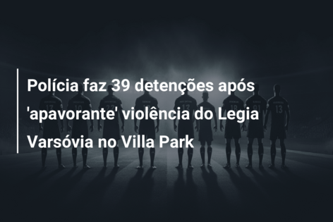 Polícia faz 39 detenções após ‘apavorante’ violência do Legia Varsóvia no Villa Park
