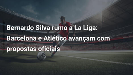 Bernardo Silva rumo a La Liga: Barcelona e Atlético avançam com propostas oficiais