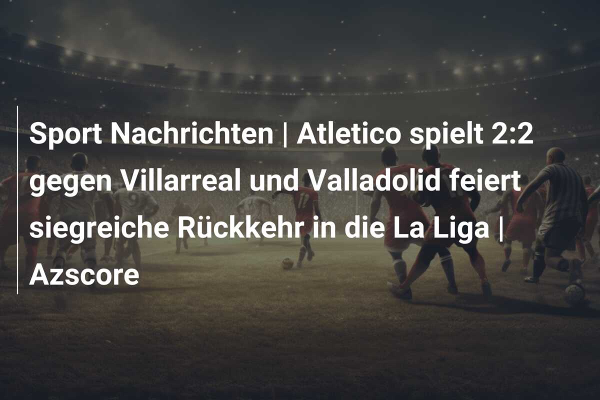 Sport Nachrichten | Atletico spielt 2:2 gegen Villarreal und Valladolid feiert siegreiche Rückkehr in die La Liga | Azscore