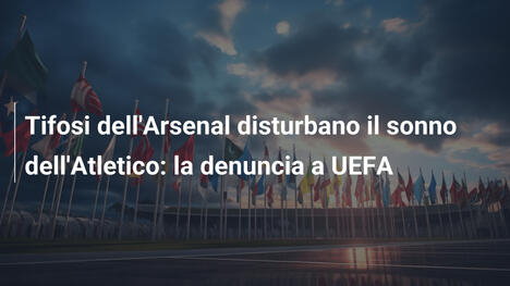 Tifosi dell'Arsenal disturbano il sonno dell'Atletico: la denuncia a UEFA