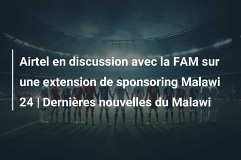 Airtel en discussion avec la FAM sur une extension de sponsoring Malawi 24 | Dernières nouvelles du Malawi