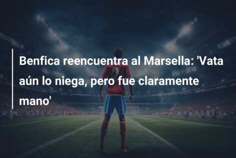 Benfica reencuentra al Marsella: ‘Vata aún lo niega, pero fue claramente mano’