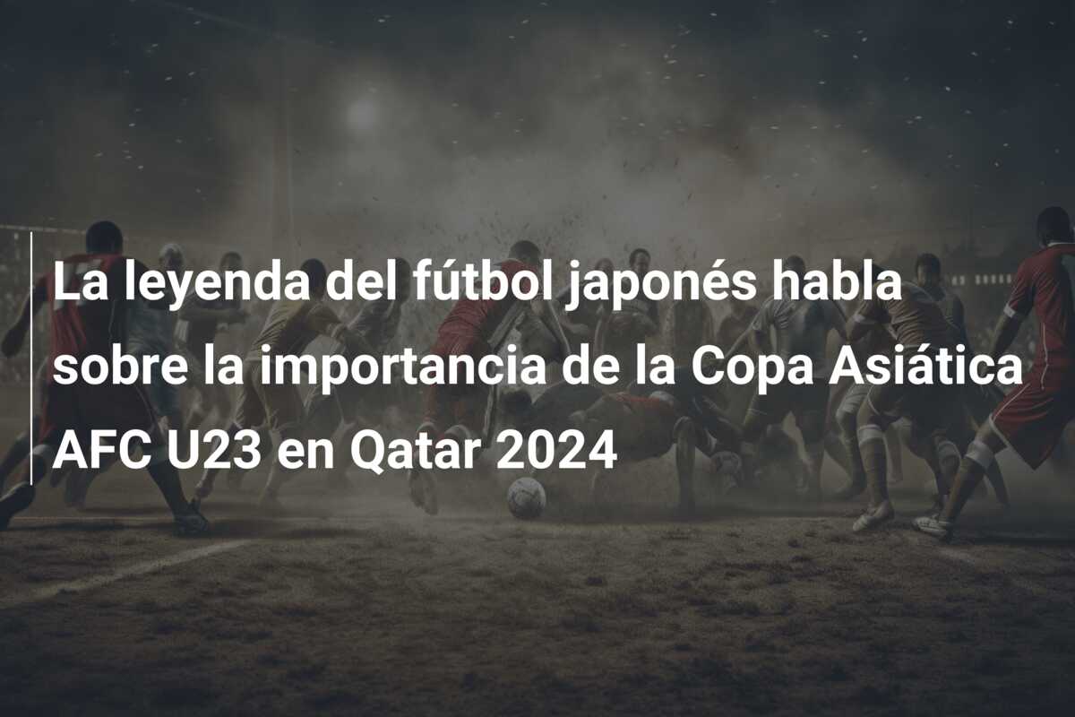 La leyenda del fútbol japonés habla sobre la importancia de la Copa Asiática AFC U23 en Qatar 2024
