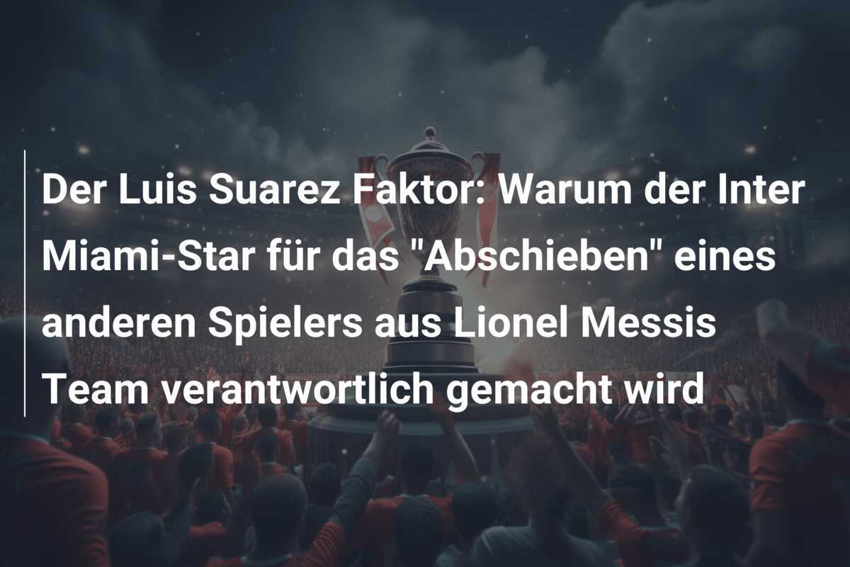 Der Luis Suarez Faktor: Warum der Inter Miami-Star für das "Abschieben" eines anderen Spielers aus Lionel Messis Team verantwortlich gemacht wird