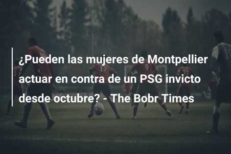 ¿Pueden las mujeres de Montpellier actuar en contra de un PSG invicto desde octubre? – The Bobr Times