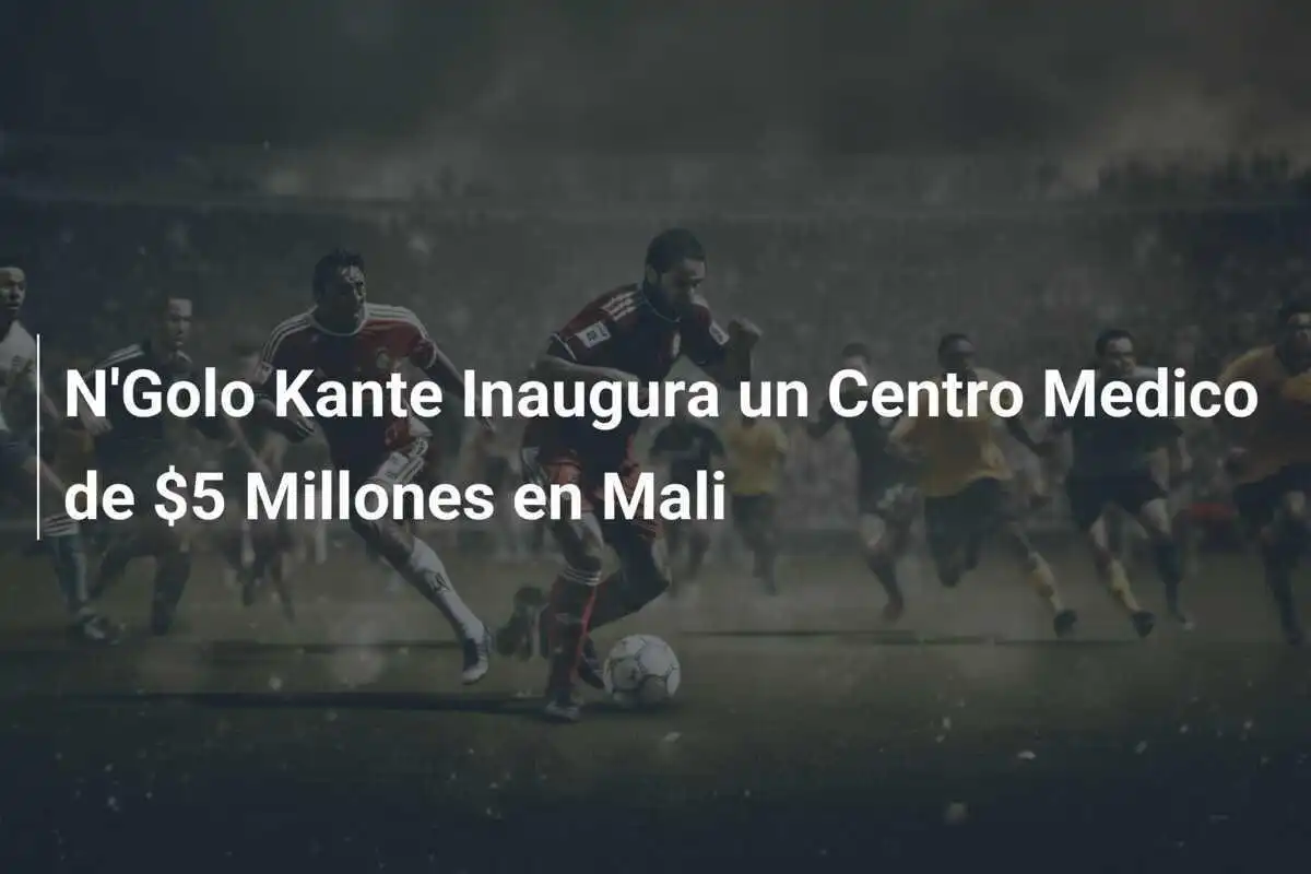 N'Golo Kante Inaugura un Centro Medico de $5 Millones en Mali