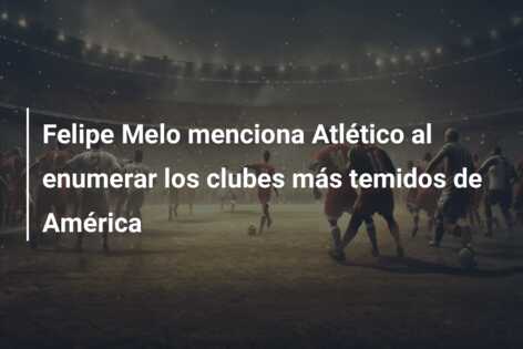 Felipe Melo menciona Atlético al enumerar los clubes más temidos de América