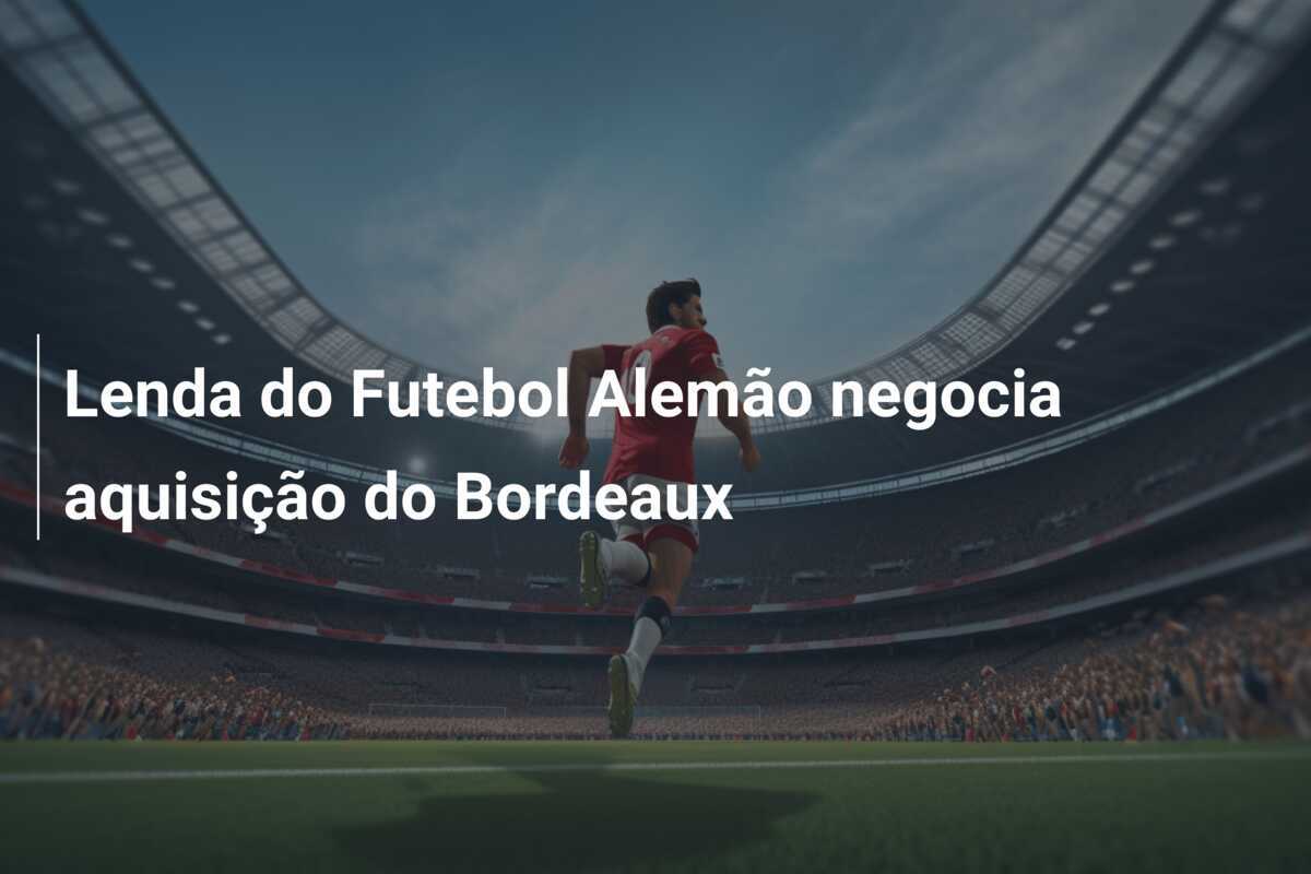 Lenda do Futebol Alemão negocia aquisição do Bordeaux