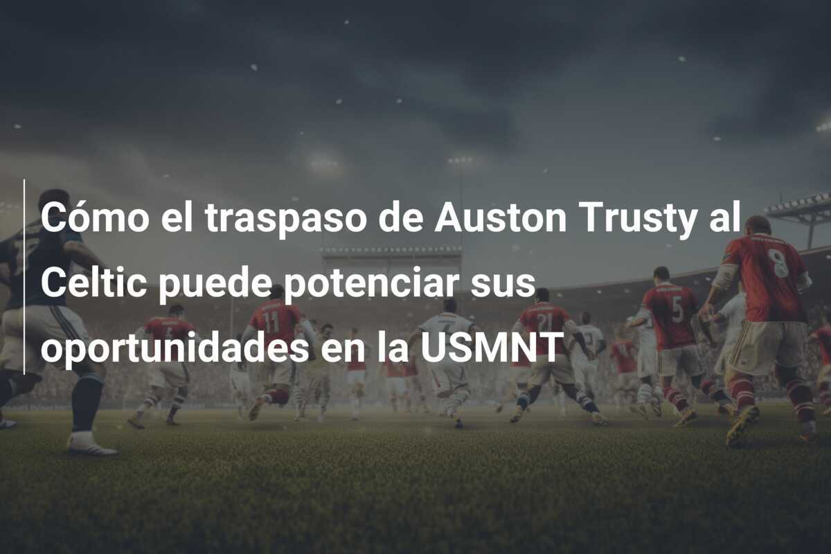 Cómo el traspaso de Auston Trusty al Celtic puede potenciar sus oportunidades en la USMNT