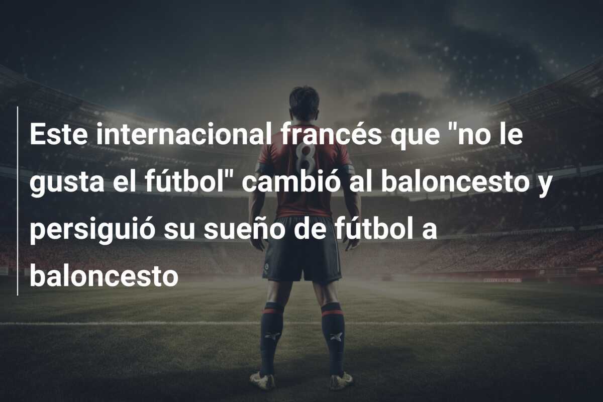 Este internacional francés que "no le gusta el fútbol" cambió al baloncesto y persiguió su sueño de fútbol a baloncesto