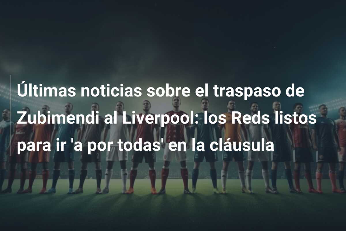 Últimas noticias sobre el traspaso de Zubimendi al Liverpool: los Reds listos para ir ‘a por todas’ en la cláusula
