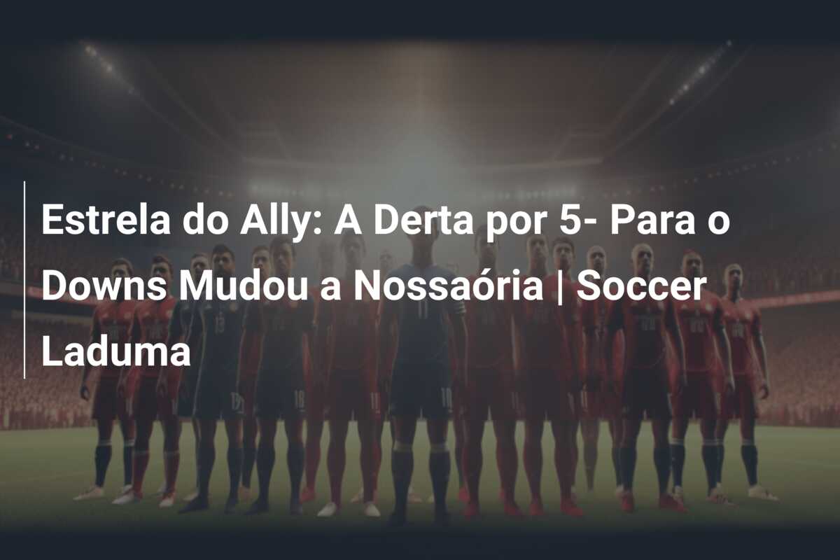 Estrela do Ally: A Derta por 5- Para o Downs Mudou a Nossaória | Soccer Laduma