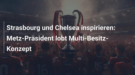 Strasbourg und Chelsea inspirieren: Metz-Präsident lobt Multi-Besitz-Konzept