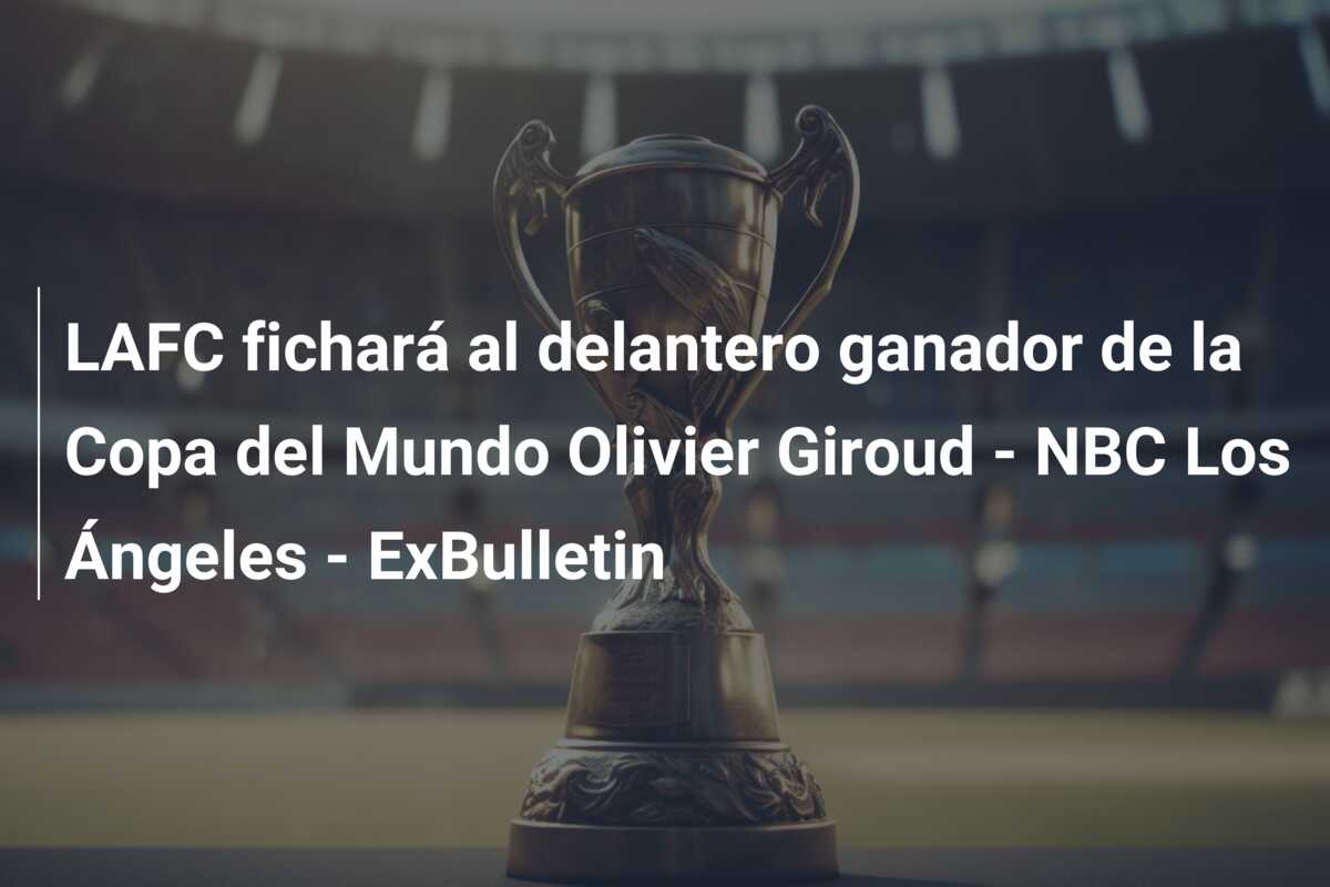 LAFC fichará al delantero ganador de la Copa del Mundo Olivier Giroud – NBC Los Ángeles – ExBulletin